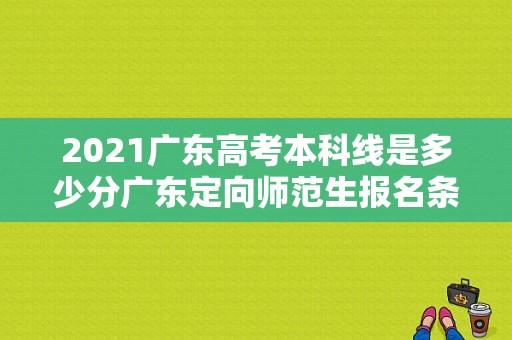 2021广东高考本科线是多少分广东定向师范生报名条件？广东省老师招聘